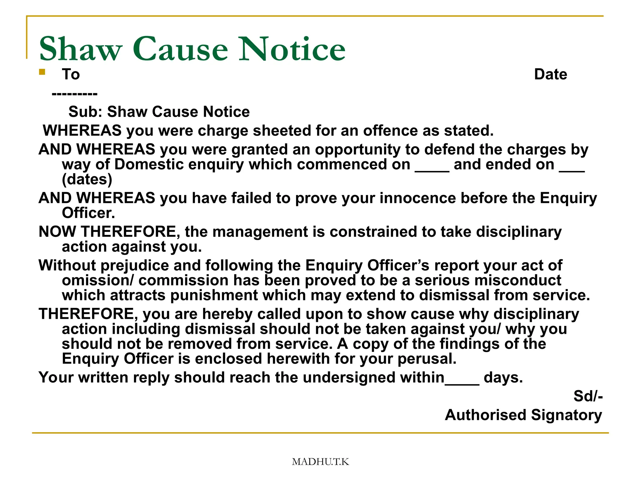 MADHU.T.K
Shaw Cause Notice
 To Date
---------
Sub: Shaw Cause Notice
WHEREAS you were charge sheeted for an offence as stated.
AND WHEREAS you were granted an opportunity to defend the charges by
way of Domestic enquiry which commenced on ____ and ended on ___
(dates)
AND WHEREAS you have failed to prove your innocence before the Enquiry
Officer.
NOW THEREFORE, the management is constrained to take disciplinary
action against you.
Without prejudice and following the Enquiry Officer’s report your act of
omission/ commission has been proved to be a serious misconduct
which attracts punishment which may extend to dismissal from service.
THEREFORE, you are hereby called upon to show cause why disciplinary
action including dismissal should not be taken against you/ why you
should not be removed from service. A copy of the findings of the
Enquiry Officer is enclosed herewith for your perusal.
Your written reply should reach the undersigned within____ days.
Sd/-
Authorised Signatory
 