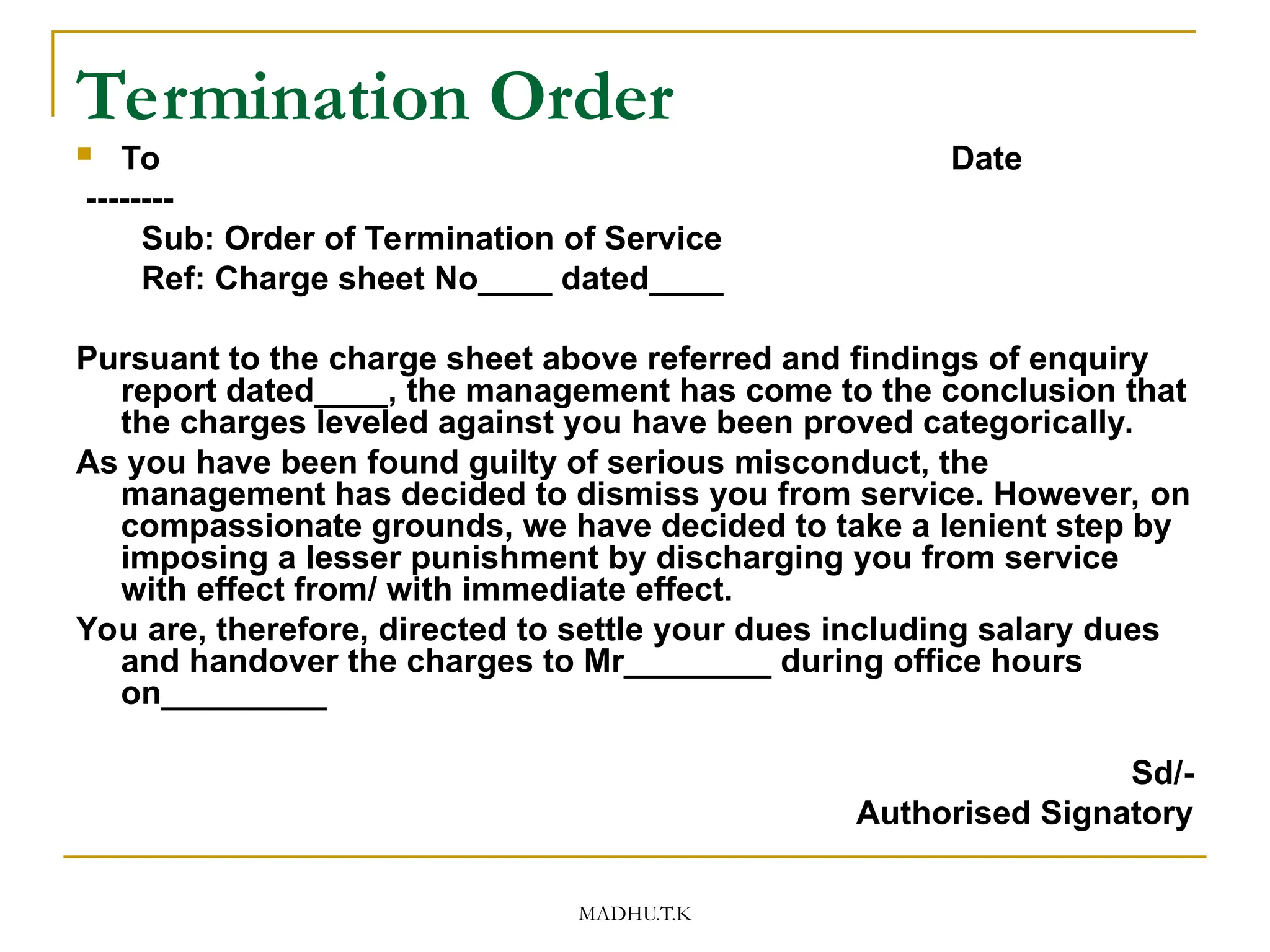 MADHU.T.K
Termination Order
 To Date
--------
Sub: Order of Termination of Service
Ref: Charge sheet No____ dated____
Pursuant to the charge sheet above referred and findings of enquiry
report dated____, the management has come to the conclusion that
the charges leveled against you have been proved categorically.
As you have been found guilty of serious misconduct, the
management has decided to dismiss you from service. However, on
compassionate grounds, we have decided to take a lenient step by
imposing a lesser punishment by discharging you from service
with effect from/ with immediate effect.
You are, therefore, directed to settle your dues including salary dues
and handover the charges to Mr________ during office hours
on_________
Sd/-
Authorised Signatory
 