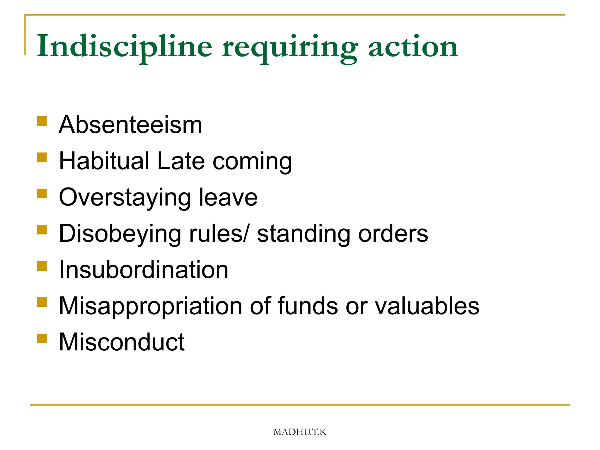 MADHU.T.K
Indiscipline requiring action
 Absenteeism
 Habitual Late coming
 Overstaying leave
 Disobeying rules/ standing orders
 Insubordination
 Misappropriation of funds or valuables
 Misconduct
 