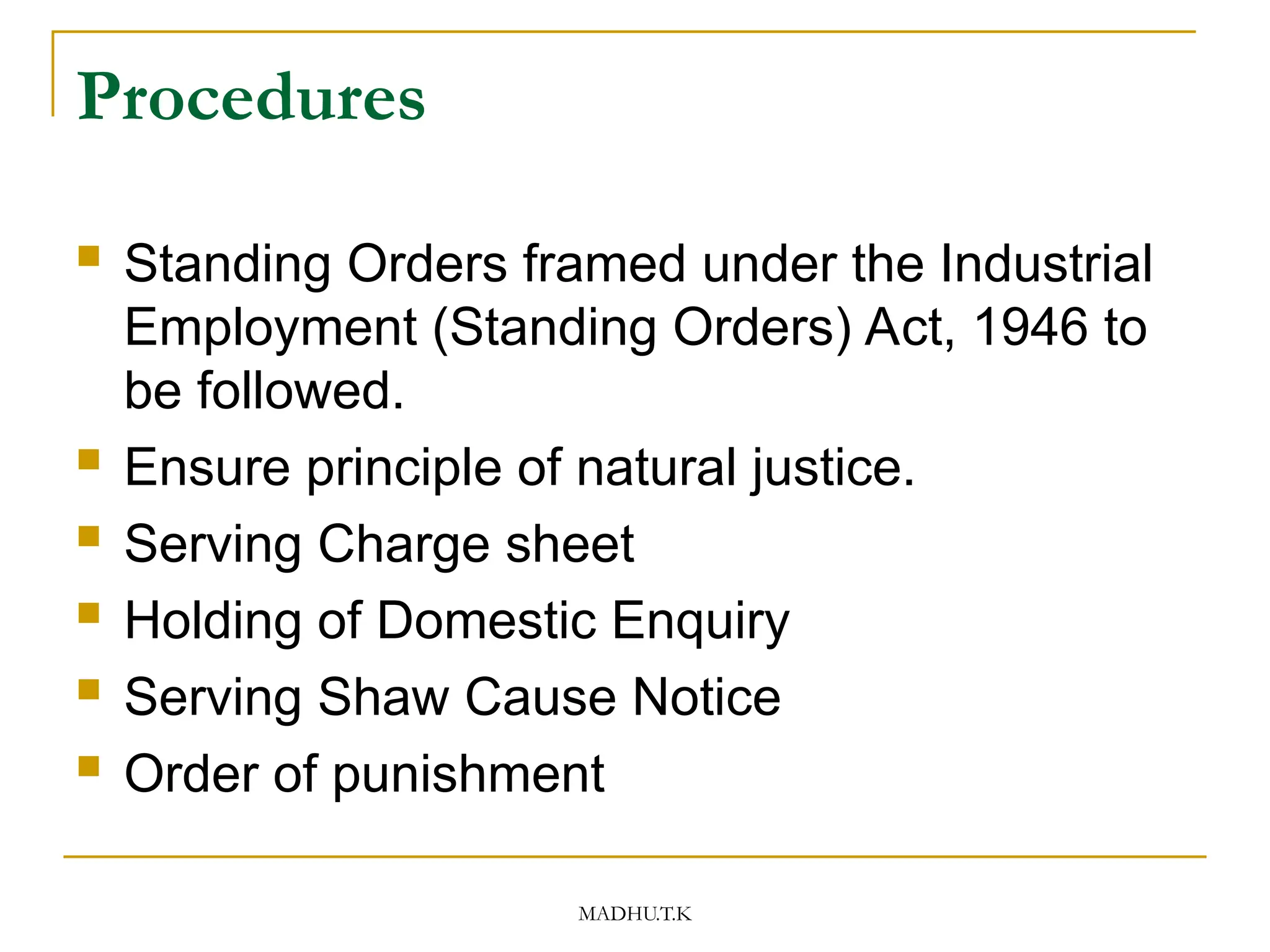 MADHU.T.K
Procedures
 Standing Orders framed under the Industrial
Employment (Standing Orders) Act, 1946 to
be followed.
 Ensure principle of natural justice.
 Serving Charge sheet
 Holding of Domestic Enquiry
 Serving Shaw Cause Notice
 Order of punishment
 