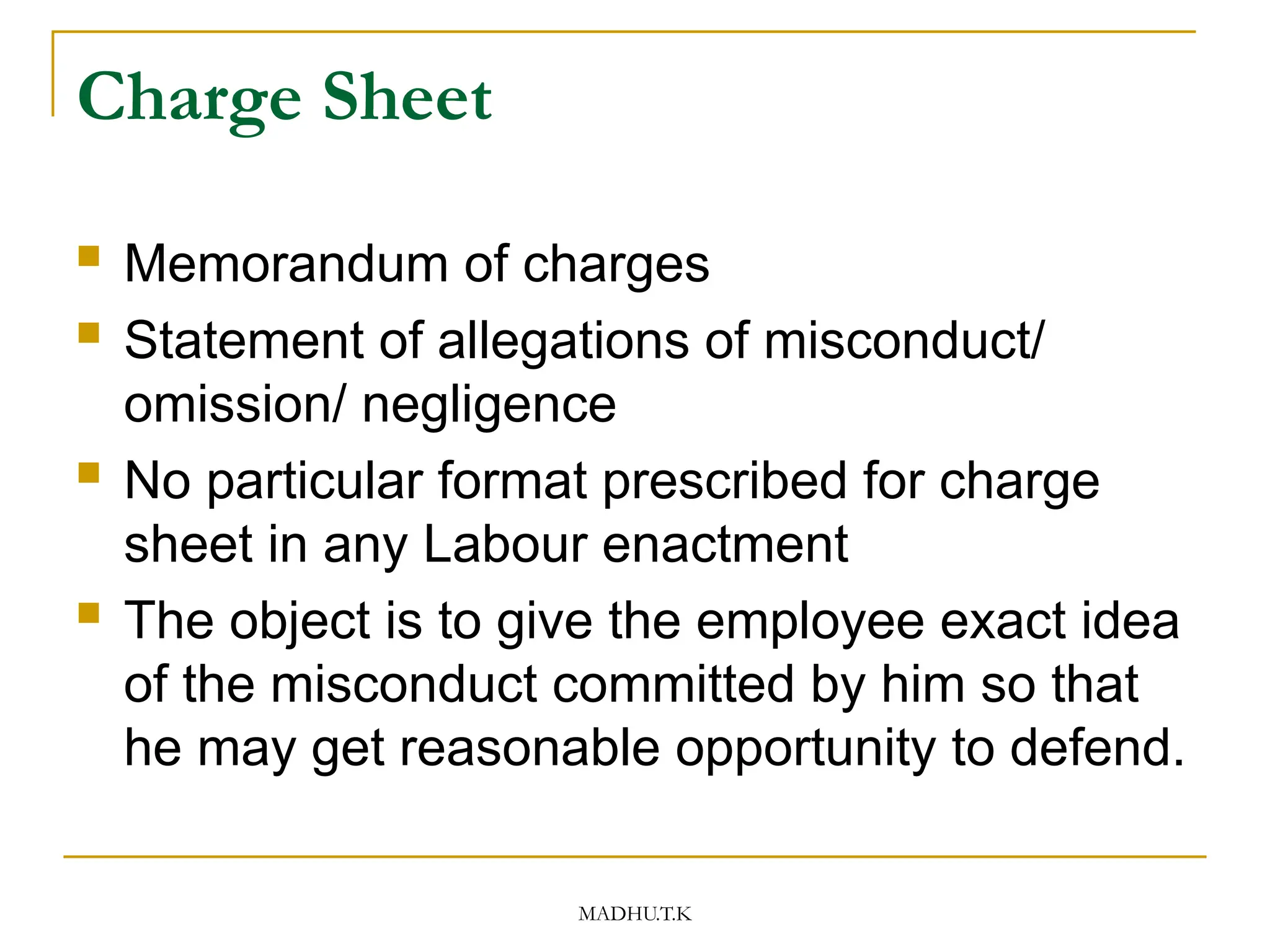 MADHU.T.K
Charge Sheet
 Memorandum of charges
 Statement of allegations of misconduct/
omission/ negligence
 No particular format prescribed for charge
sheet in any Labour enactment
 The object is to give the employee exact idea
of the misconduct committed by him so that
he may get reasonable opportunity to defend.
 