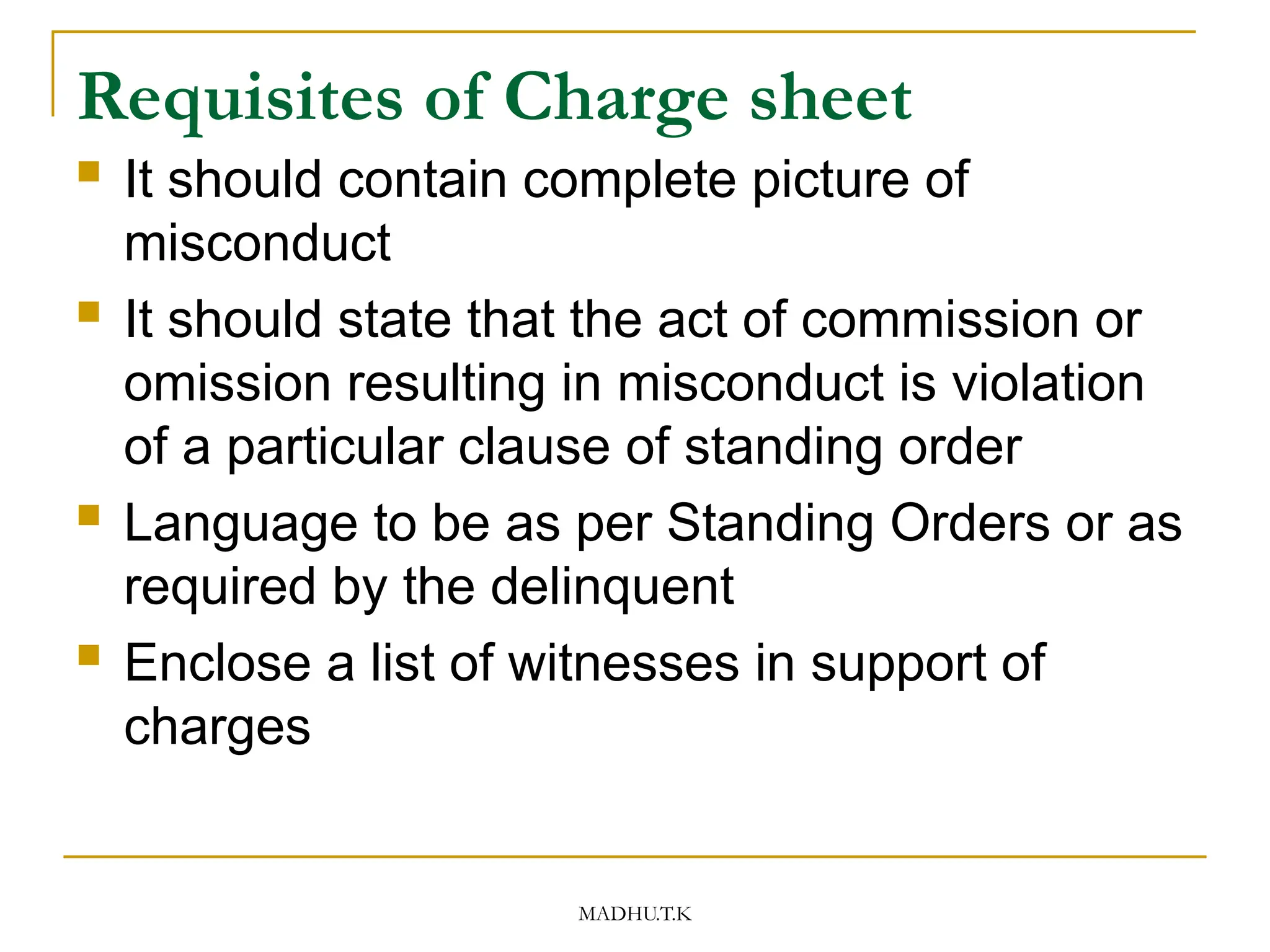 MADHU.T.K
Requisites of Charge sheet
 It should contain complete picture of
misconduct
 It should state that the act of commission or
omission resulting in misconduct is violation
of a particular clause of standing order
 Language to be as per Standing Orders or as
required by the delinquent
 Enclose a list of witnesses in support of
charges
 