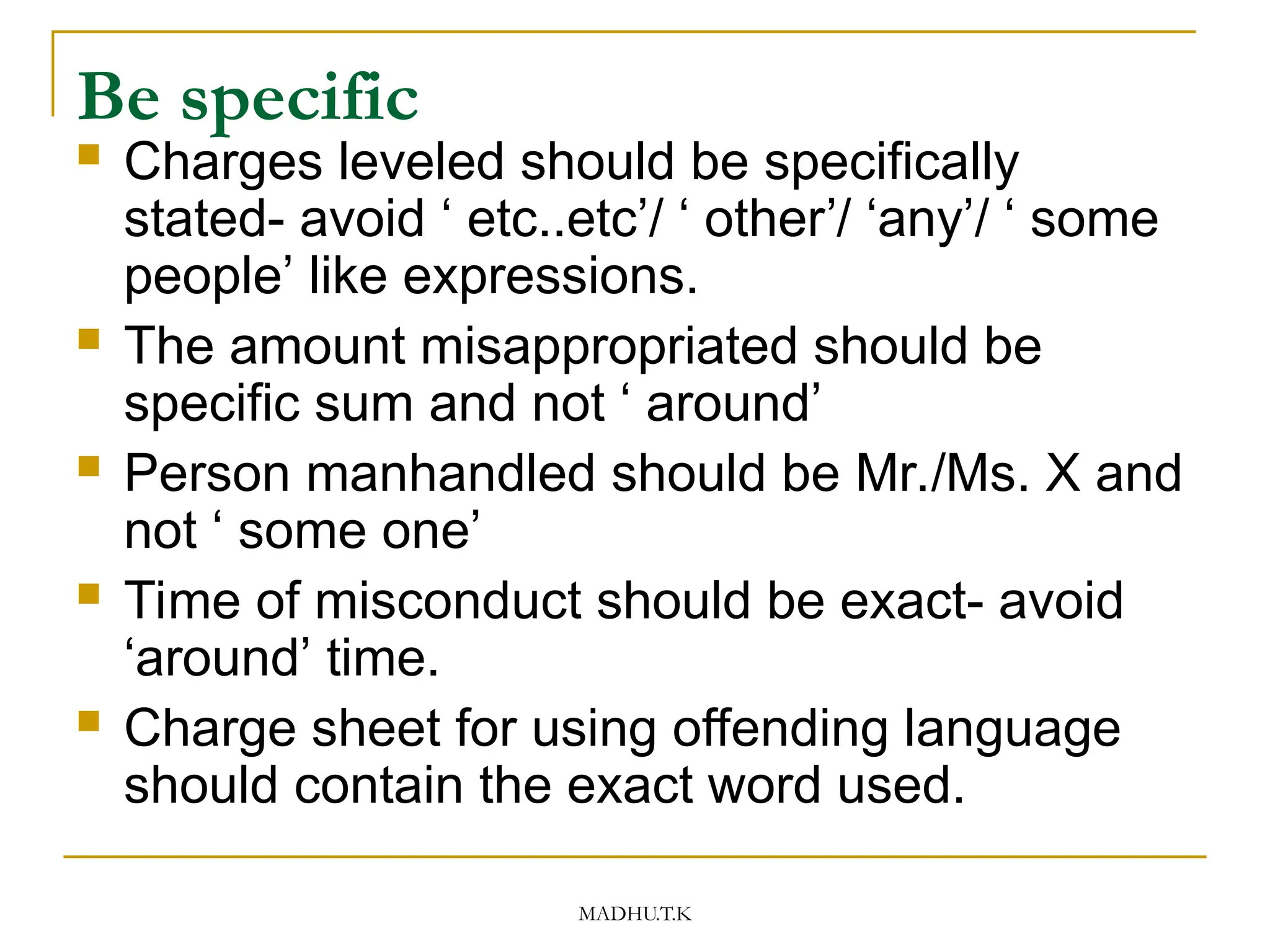 MADHU.T.K
Be specific
 Charges leveled should be specifically
stated- avoid ‘ etc..etc’/ ‘ other’/ ‘any’/ ‘ some
people’ like expressions.
 The amount misappropriated should be
specific sum and not ‘ around’
 Person manhandled should be Mr./Ms. X and
not ‘ some one’
 Time of misconduct should be exact- avoid
‘around’ time.
 Charge sheet for using offending language
should contain the exact word used.
 