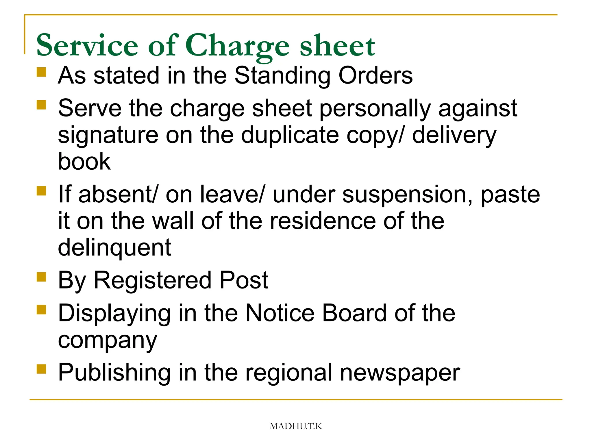 MADHU.T.K
Service of Charge sheet
 As stated in the Standing Orders
 Serve the charge sheet personally against
signature on the duplicate copy/ delivery
book
 If absent/ on leave/ under suspension, paste
it on the wall of the residence of the
delinquent
 By Registered Post
 Displaying in the Notice Board of the
company
 Publishing in the regional newspaper
 