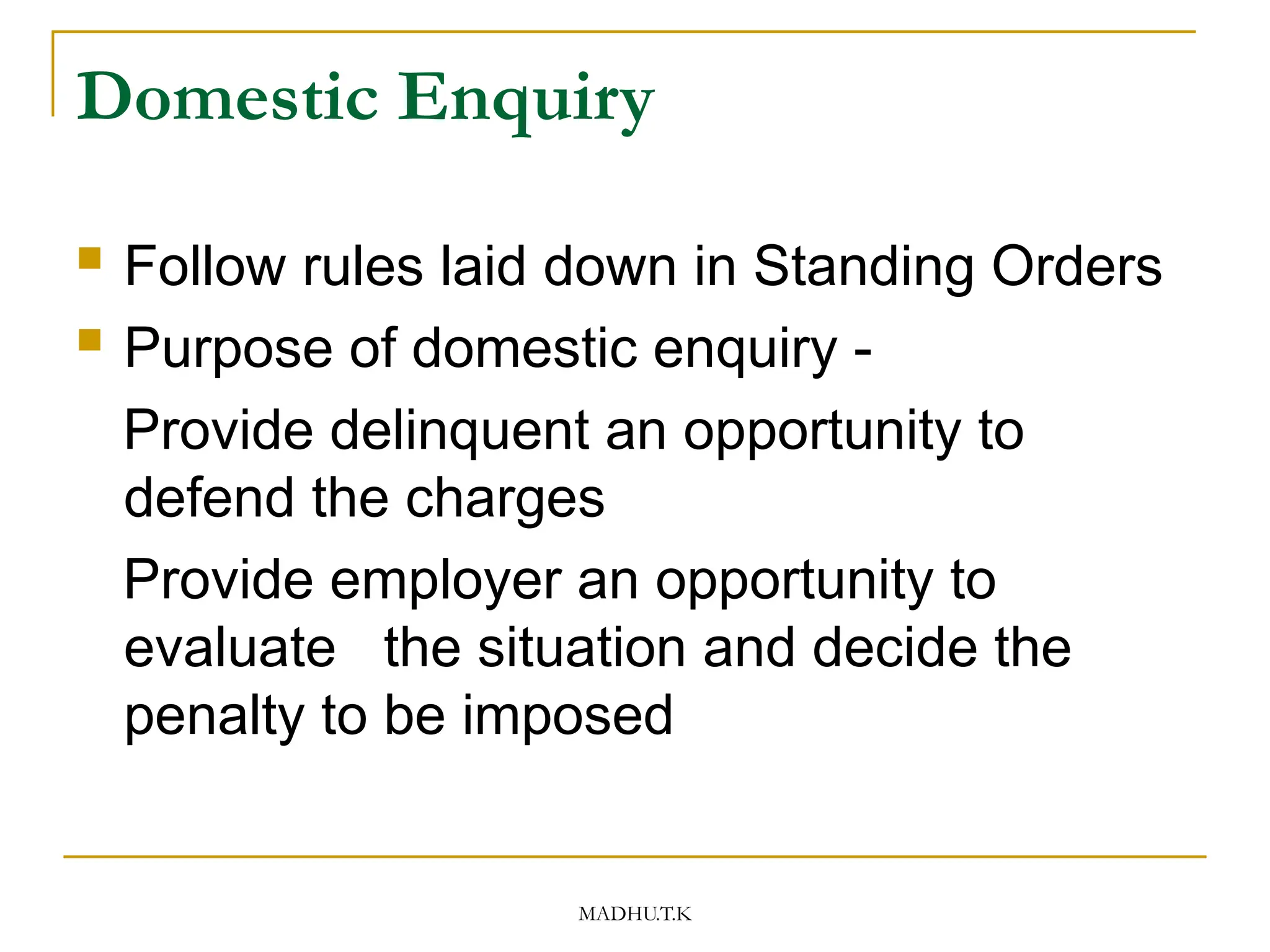 MADHU.T.K
Domestic Enquiry
 Follow rules laid down in Standing Orders
 Purpose of domestic enquiry -
Provide delinquent an opportunity to
defend the charges
Provide employer an opportunity to
evaluate the situation and decide the
penalty to be imposed
 