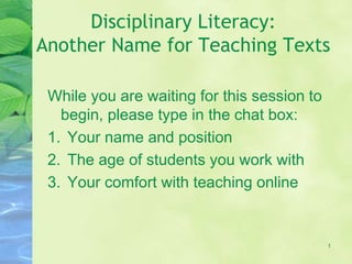 Disciplinary Literacy:
Another Name for Teaching Texts
While you are waiting for this session to
begin, please type in the chat box:
1. Your name and position
2. The age of students you work with
3. Your comfort with teaching online
1
 