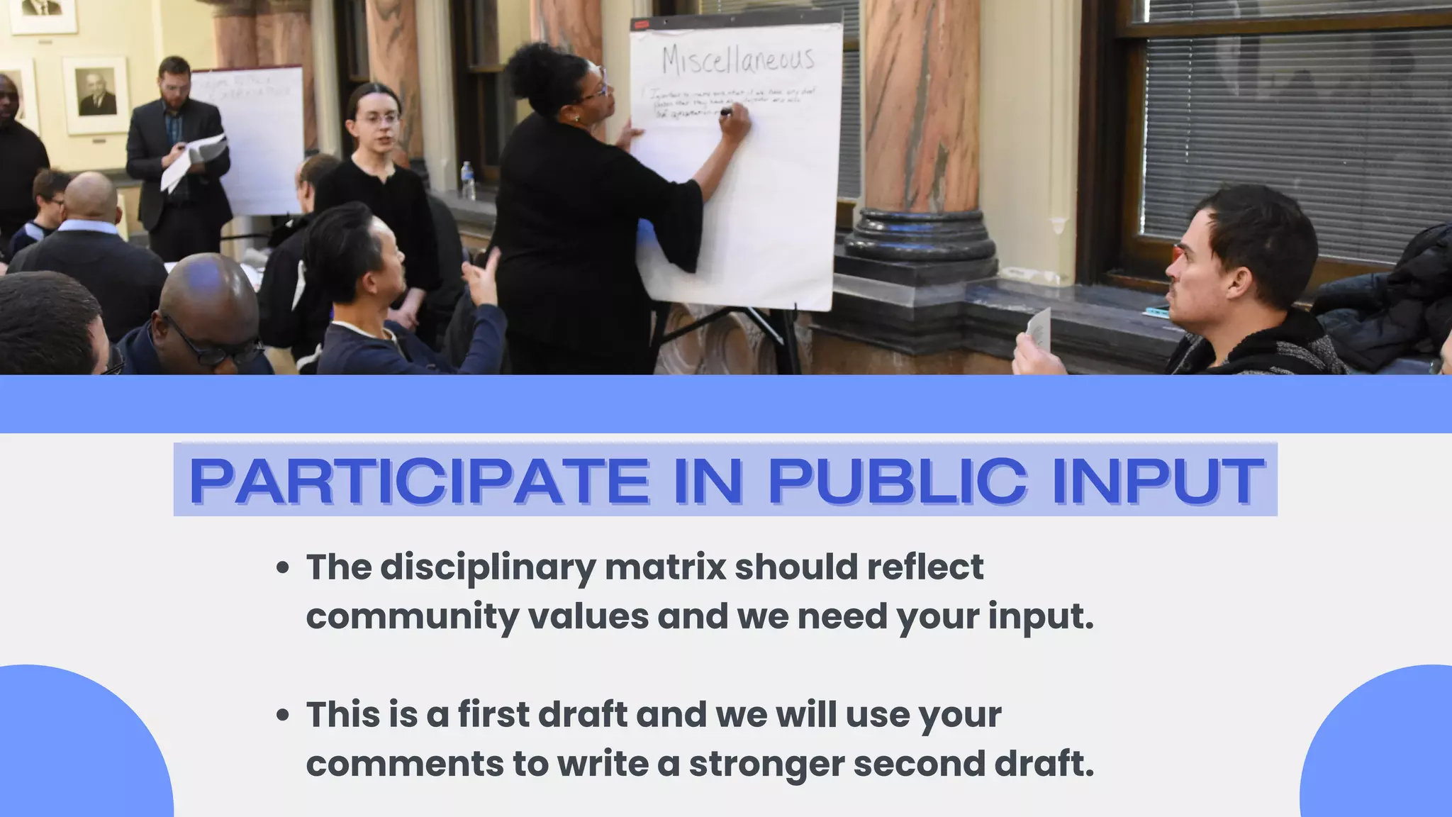 PARTICIPATE IN PUBLIC INPUT
PARTICIPATE IN PUBLIC INPUT
The disciplinary matrix should reflect
community values and we need your input.
This is a first draft and we will use your
comments to write a stronger second draft.
 