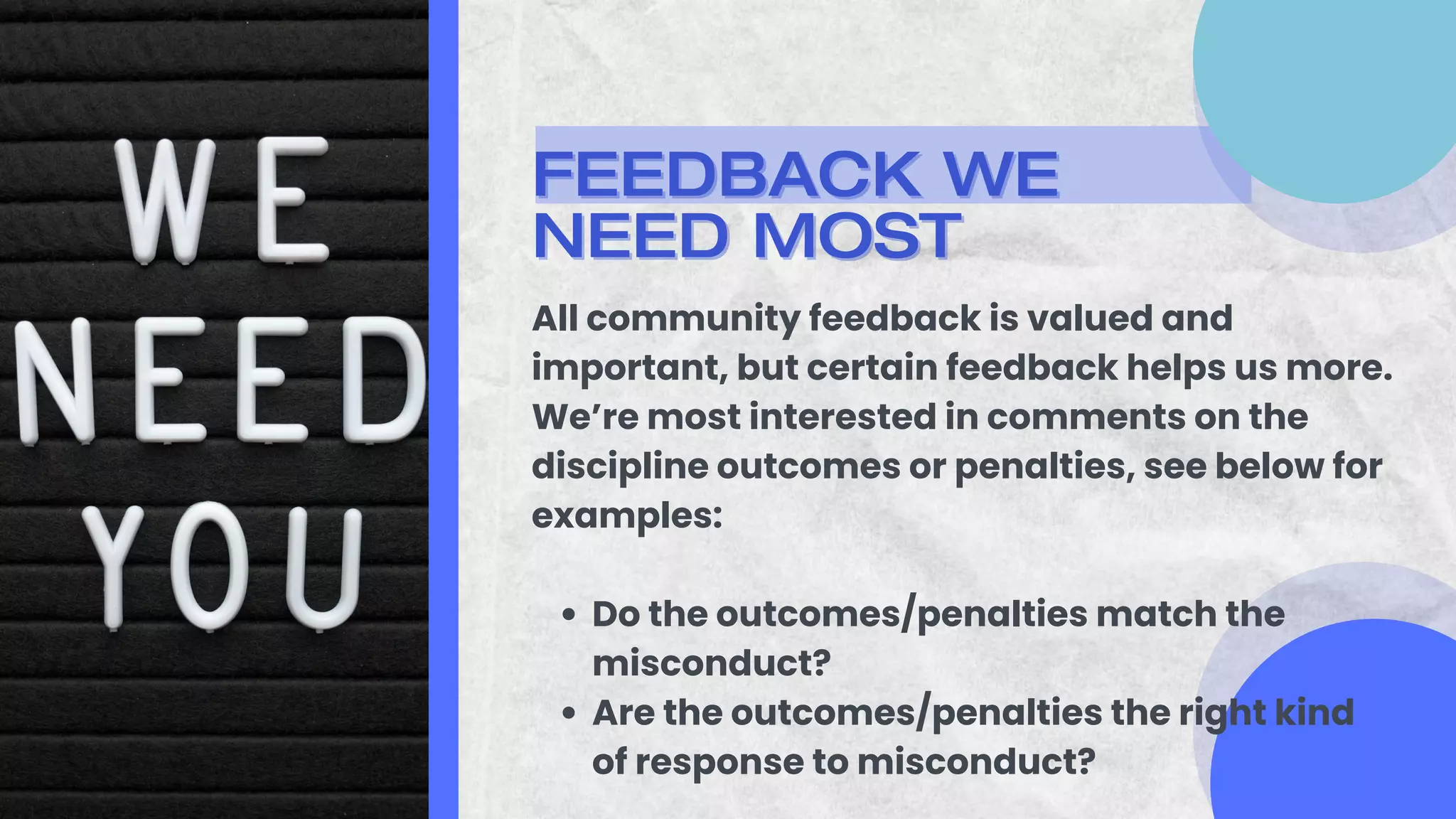 FEEDBACK WE
FEEDBACK WE
NEED MOST
NEED MOST
Do the outcomes/penalties match the
misconduct?
Are the outcomes/penalties the right kind
of response to misconduct?
All community feedback is valued and
important, but certain feedback helps us more.
We’re most interested in comments on the
discipline outcomes or penalties, see below for
examples:
 