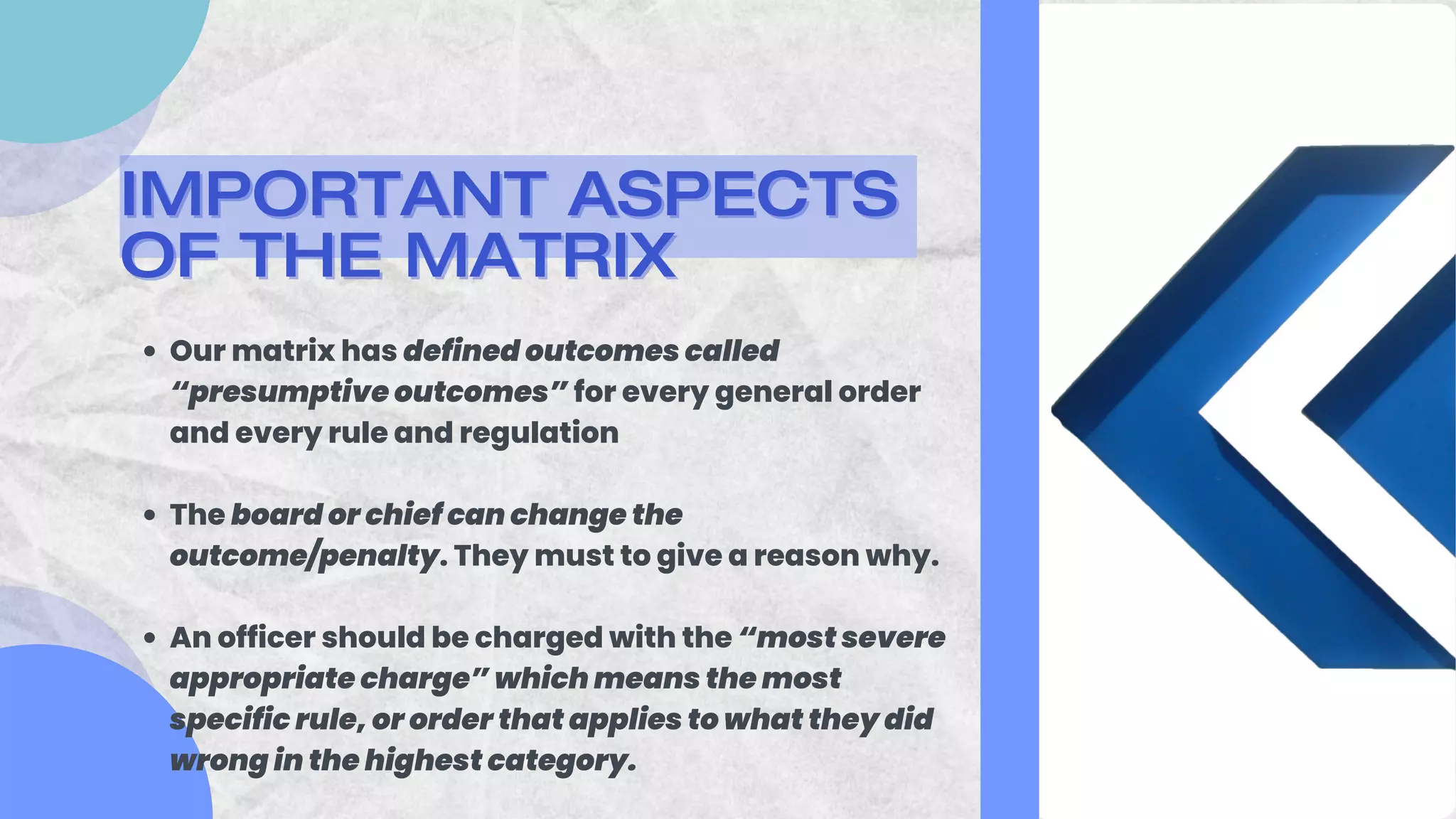 Our matrix has defined outcomes called
“presumptive outcomes” for every general order
and every rule and regulation
The board or chief can change the
outcome/penalty. They must to give a reason why.
An officer should be charged with the “most severe
appropriate charge” which means the most
specific rule, or order that applies to what they did
wrong in the highest category.
IMPORTANT ASPECTS
IMPORTANT ASPECTS
OF THE MATRIX
OF THE MATRIX
 