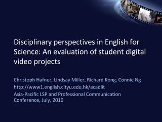 Disciplinary perspectives in English for Science: An evaluation of student digital video projects Christoph Hafner, Lindsay Miller, Richard Kong, Connie Ng http://www1.english.cityu.edu.hk/acadlit Asia-Pacific LSP and Professional Communication Conference, July, 2010 