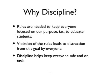 Why Discipline? Rules are needed to keep everyone focused on our purpose, i.e., to educate students. Violation of the rules leads to distraction from this goal by everyone. Discipline helps keep everyone safe and on task.