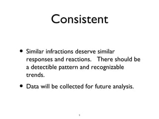 Consistent Similar infractions deserve similar responses and reactions. There should be a detectible pattern and recognizable trends. Data will be collected for future analysis.
