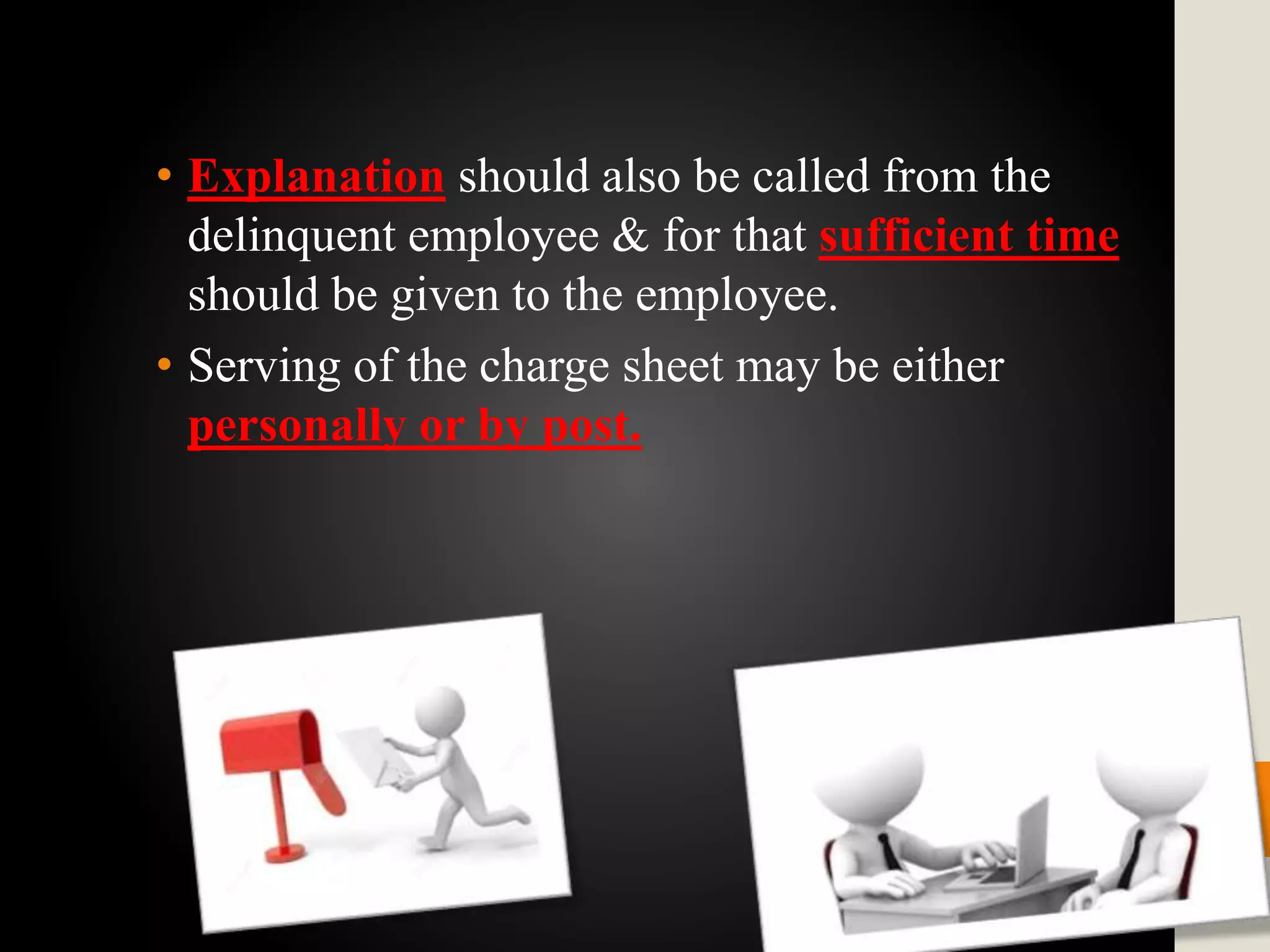 • Explanation should also be called from the
delinquent employee & for that sufficient time
should be given to the employee.
• Serving of the charge sheet may be either
personally or by post.
 
