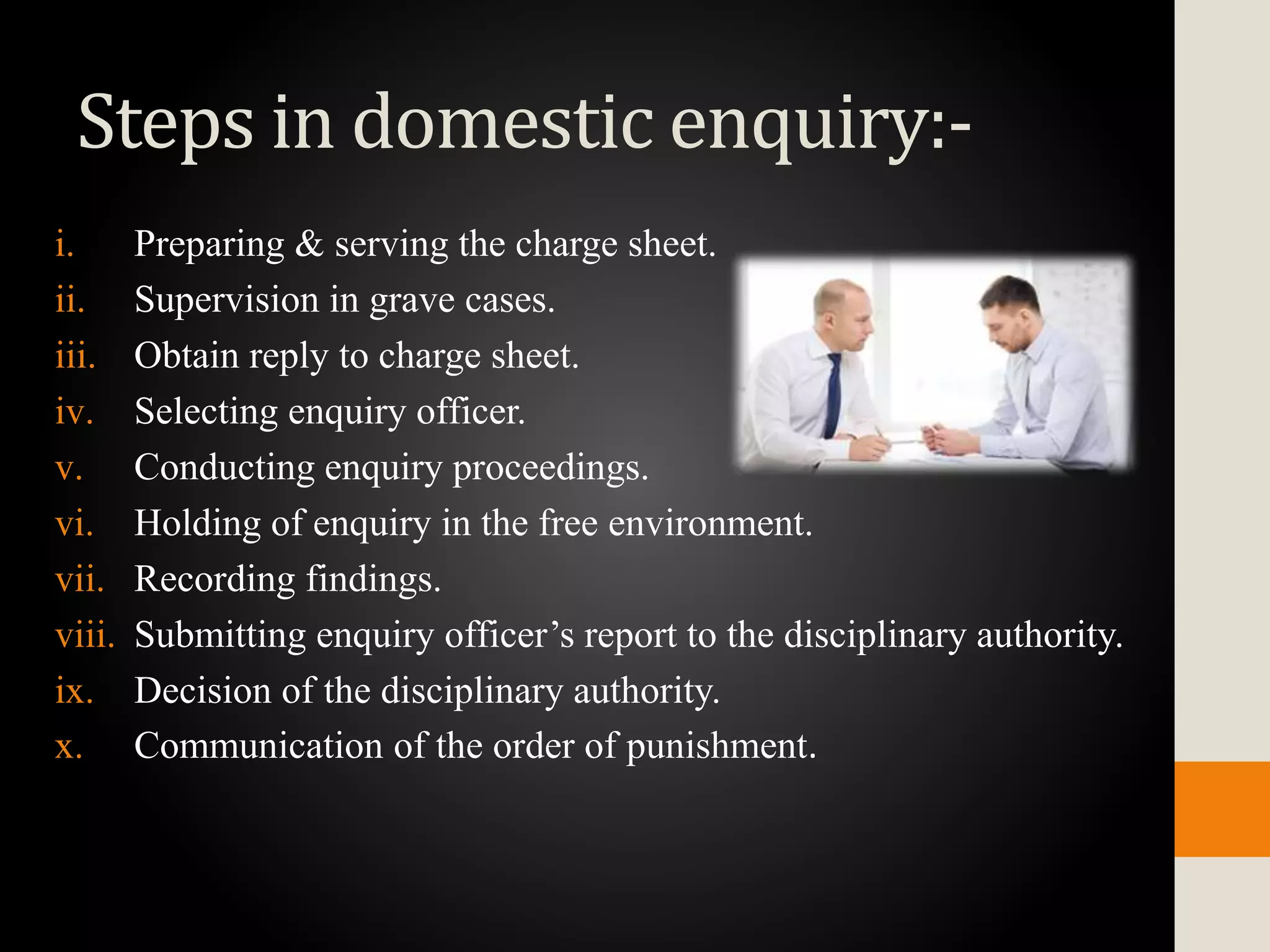 Steps in domestic enquiry:-
i. Preparing & serving the charge sheet.
ii. Supervision in grave cases.
iii. Obtain reply to charge sheet.
iv. Selecting enquiry officer.
v. Conducting enquiry proceedings.
vi. Holding of enquiry in the free environment.
vii. Recording findings.
viii. Submitting enquiry officer’s report to the disciplinary authority.
ix. Decision of the disciplinary authority.
x. Communication of the order of punishment.
 