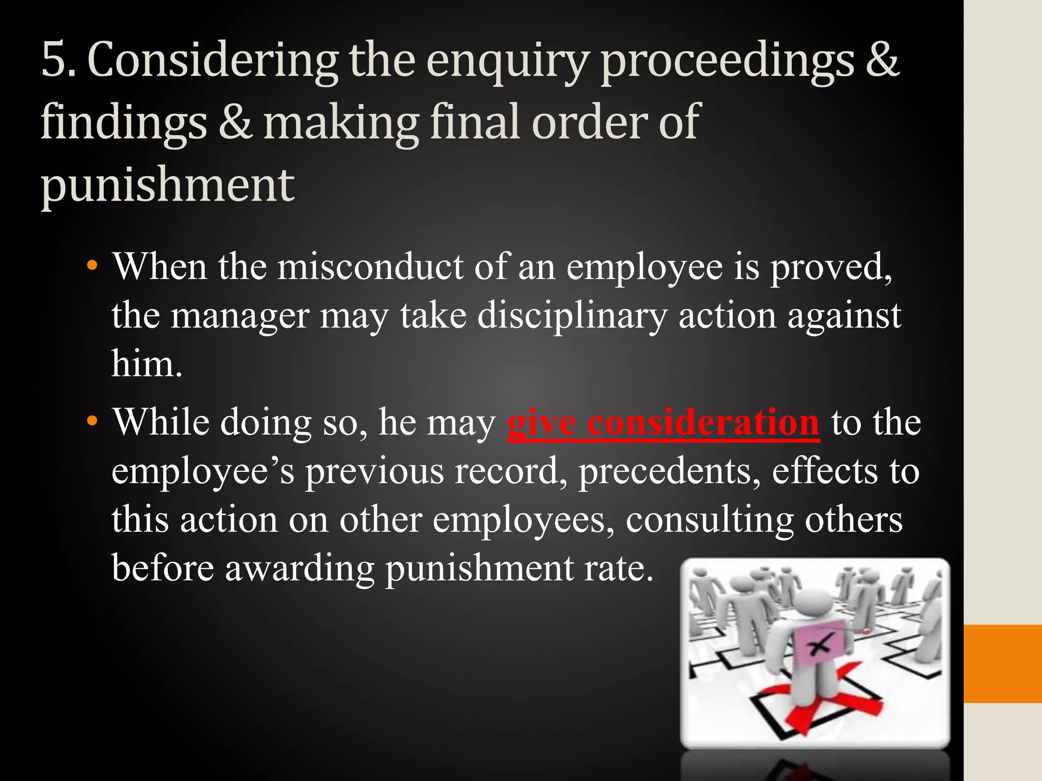 5. Considering the enquiry proceedings &
findings & making final order of
punishment
• When the misconduct of an employee is proved,
the manager may take disciplinary action against
him.
• While doing so, he may give consideration to the
employee’s previous record, precedents, effects to
this action on other employees, consulting others
before awarding punishment rate.
 