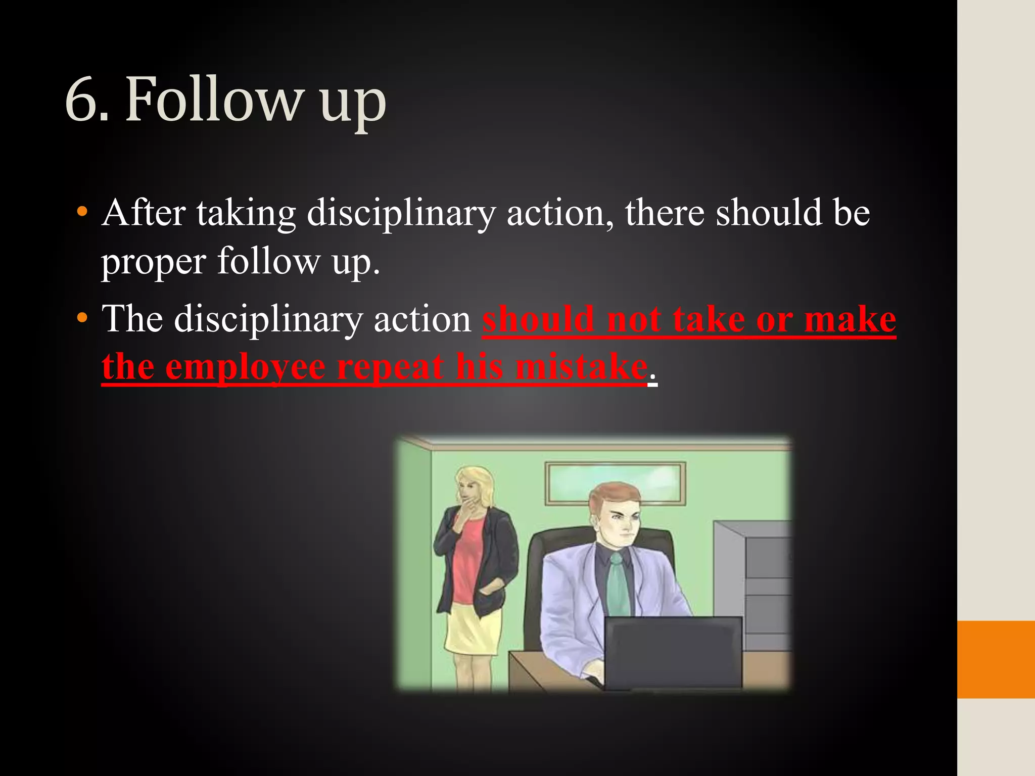 6. Follow up
• After taking disciplinary action, there should be
proper follow up.
• The disciplinary action should not take or make
the employee repeat his mistake.
 