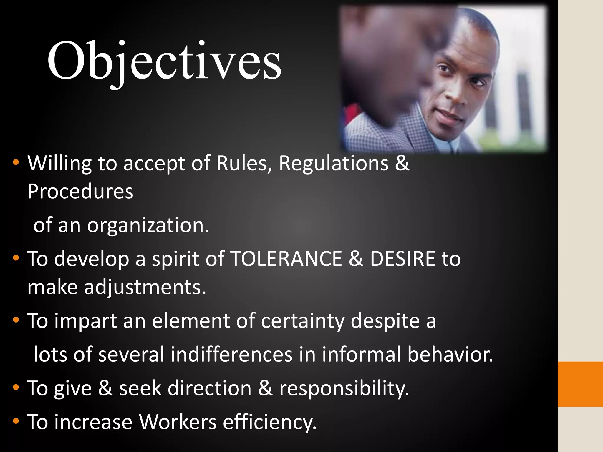 • Willing to accept of Rules, Regulations &
Procedures
of an organization.
• To develop a spirit of TOLERANCE & DESIRE to
make adjustments.
• To impart an element of certainty despite a
lots of several indifferences in informal behavior.
• To give & seek direction & responsibility.
• To increase Workers efficiency.
Objectives
 