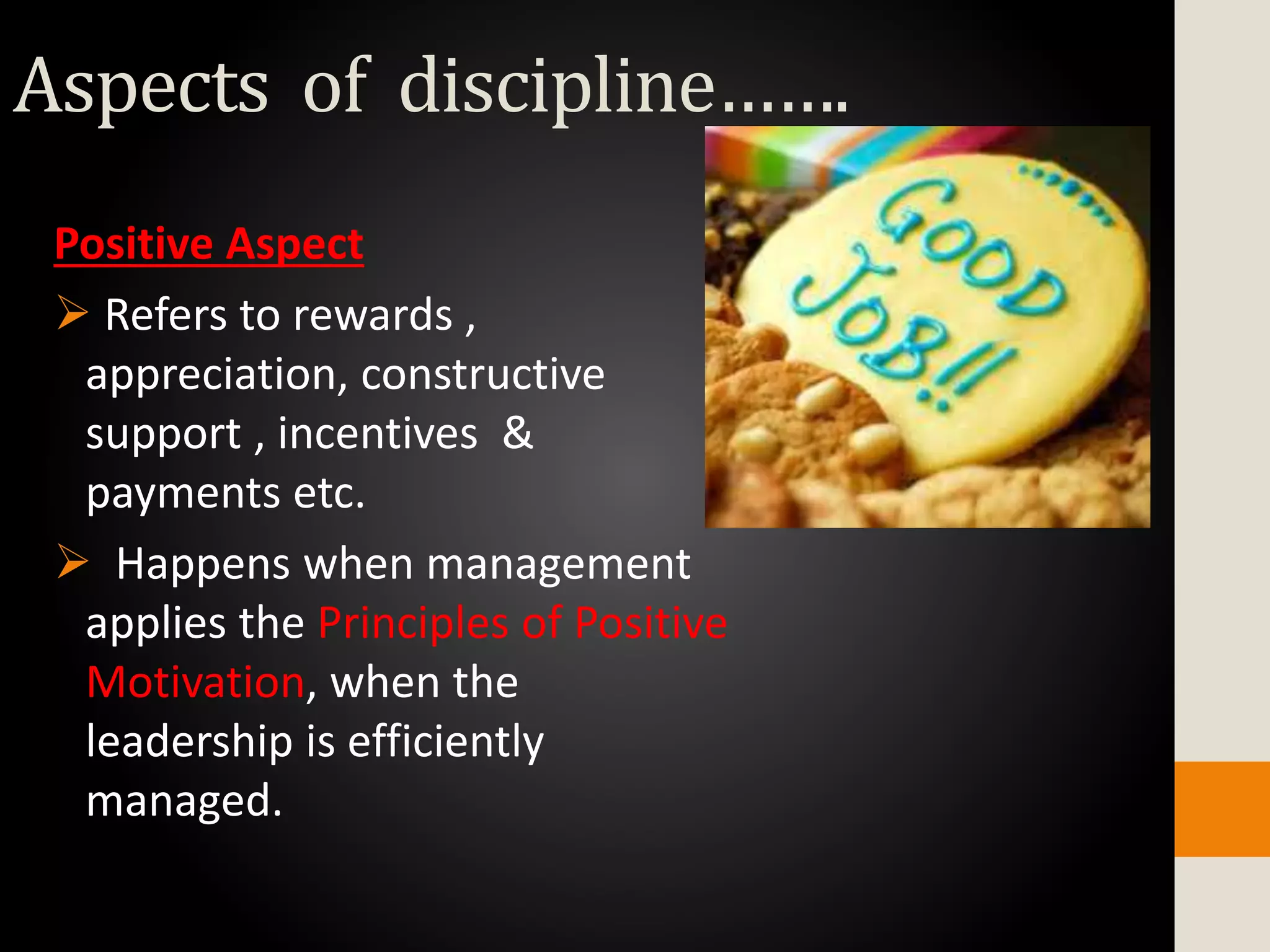 Positive Aspect
 Refers to rewards ,
appreciation, constructive
support , incentives &
payments etc.
 Happens when management
applies the Principles of Positive
Motivation, when the
leadership is efficiently
managed.
Aspects of discipline…….
 