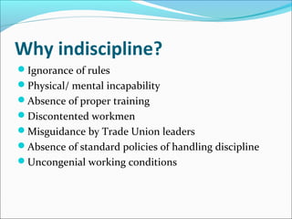 Why indiscipline?
Ignorance of rules
Physical/ mental incapability
Absence of proper training
Discontented workmen
Misguidance by Trade Union leaders
Absence of standard policies of handling discipline
Uncongenial working conditions
 