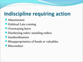 Indiscipline requiring action
Absenteeism
Habitual Late coming
Overstaying leave
Disobeying rules/ standing orders
Insubordination
Misappropriation of funds or valuables
Misconduct
 