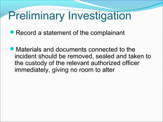 Record a statement of the complainant
Materials and documents connected to the
incident should be removed, sealed and taken to
the custody of the relevant authorized officer
immediately, giving no room to alter
Preliminary Investigation
 