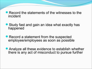 Record the statements of the witnesses to the
incident
Study fast and gain an idea what exactly has
happened
Record a statement from the suspected
employee/employees as soon as possible
Analyze all these evidence to establish whether
there is any act of misconduct to pursue further
 