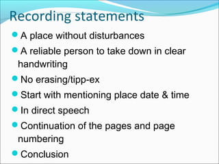 A place without disturbances
A reliable person to take down in clear
handwriting
No erasing/tipp-ex
Start with mentioning place date & time
In direct speech
Continuation of the pages and page
numbering
Conclusion
Recording statements
 