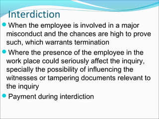 When the employee is involved in a major
misconduct and the chances are high to prove
such, which warrants termination
Where the presence of the employee in the
work place could seriously affect the inquiry,
specially the possibility of influencing the
witnesses or tampering documents relevant to
the inquiry
Payment during interdiction
Interdiction
 
