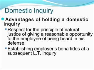 Advantages of holding a domestic
inquiry
 Respect for the principle of natural
justice of giving a reasonable opportunity
to the employee of being heard in his
defense
 Establishing employer’s bona fides at a
subsequent L.T. inquiry
Domestic Inquiry
 