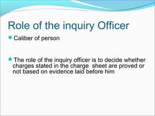 Caliber of person
The role of the inquiry officer is to decide whether
charges stated in the charge sheet are proved or
not based on evidence laid before him
Role of the inquiry Officer
 