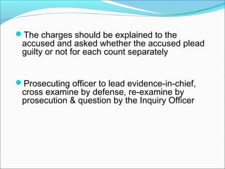The charges should be explained to the
accused and asked whether the accused plead
guilty or not for each count separately
Prosecuting officer to lead evidence-in-chief,
cross examine by defense, re-examine by
prosecution & question by the Inquiry Officer
 