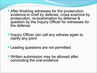 After finishing witnesses for the prosecution,
evidence-in chief by defense, cross examine by
prosecution, re-examination by defense &
question by the Inquiry Officer for witnesses for
the defense
Inquiry Officer can call any witness again to
clarify any point
Leading questions are not permitted
Written submission may be allowed after
concluding the oral evidence
 