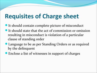 Requisites of Charge sheet
It should contain complete picture of misconduct
It should state that the act of commission or omission
resulting in misconduct is violation of a particular
clause of standing order
Language to be as per Standing Orders or as required
by the delinquent
Enclose a list of witnesses in support of charges
 