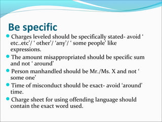 Be specific
Charges leveled should be specifically stated- avoid ‘
etc..etc’/ ‘ other’/ ‘any’/ ‘ some people’ like
expressions.
The amount misappropriated should be specific sum
and not ‘ around’
Person manhandled should be Mr./Ms. X and not ‘
some one’
Time of misconduct should be exact- avoid ‘around’
time.
Charge sheet for using offending language should
contain the exact word used.
 