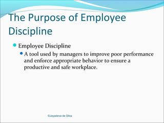 ©Jayadeva de Silva
The Purpose of Employee
Discipline
Employee Discipline
A tool used by managers to improve poor performance
and enforce appropriate behavior to ensure a
productive and safe workplace.
 