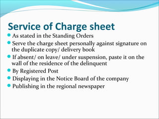 Service of Charge sheet
As stated in the Standing Orders
Serve the charge sheet personally against signature on
the duplicate copy/ delivery book
If absent/ on leave/ under suspension, paste it on the
wall of the residence of the delinquent
By Registered Post
Displaying in the Notice Board of the company
Publishing in the regional newspaper
 