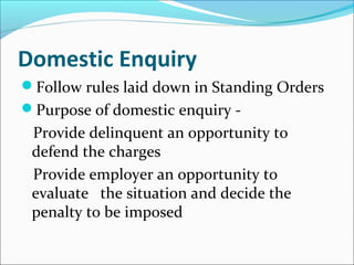 Domestic Enquiry
Follow rules laid down in Standing Orders
Purpose of domestic enquiry -
Provide delinquent an opportunity to
defend the charges
Provide employer an opportunity to
evaluate the situation and decide the
penalty to be imposed
 