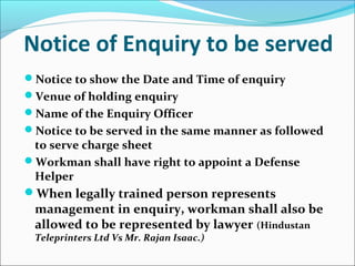 Notice of Enquiry to be served
Notice to show the Date and Time of enquiry
Venue of holding enquiry
Name of the Enquiry Officer
Notice to be served in the same manner as followed
to serve charge sheet
Workman shall have right to appoint a Defense
Helper
When legally trained person represents
management in enquiry, workman shall also be
allowed to be represented by lawyer (Hindustan
Teleprinters Ltd Vs Mr. Rajan Isaac.)
 