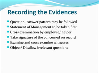 Recording the Evidences
Question- Answer pattern may be followed
Statement of Management to be taken first
Cross examination by employee/ helper
Take signature of the concerned on record
Examine and cross examine witnesses
Object/ Disallow irrelevant questions
 