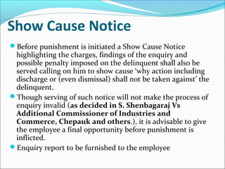 Show Cause Notice
Before punishment is initiated a Show Cause Notice
highlighting the charges, findings of the enquiry and
possible penalty imposed on the delinquent shall also be
served calling on him to show cause ‘why action including
discharge or (even dismissal) shall not be taken against’ the
delinquent.
Though serving of such notice will not make the process of
enquiry invalid (as decided in S. Shenbagaraj Vs
Additional Commissioner of Industries and
Commerce, Chepauk and others.), it is advisable to give
the employee a final opportunity before punishment is
inflicted.
Enquiry report to be furnished to the employee
 