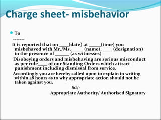 Charge sheet- misbehavior
To
-------
It is reported that on ____(date) at _____(time) you
misbehaved with Mr./Ms._____ (name), ____ (designation)
in the presence of ______ (as witnesses)
Disobeying orders and misbehaving are serious misconduct
as per rule____ of our Standing Orders which attract
punishment including dismissal from service.
Accordingly you are hereby called upon to explain in writing
within 48 hours as to why appropriate action should not be
taken against you.
Sd/-
Appropriate Authority/ Authorised Signatory
 