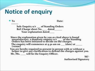 Notice of enquiry
 To Date:
--------
Sub: Enquiry u/r ___ of Standing Orders
Ref: Charge sheet No.____ dated______
Your explanation dated____
Since the explanation given by you as cited above is found
unsatisfactory, a domestic enquiry u/r ____ of the Standing
Orders has been initiated to decide on the charges.
The enquiry will commence at 9.30 am on ___ (date) at _____
(venue)
You are hereby required to present in person with or without a
helper to give any clarification to defend the charges against you.
Mr./Ms. ____ will be the Enquiry Officer.
Sd/-
Authorised Signatory
 