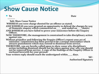 Show Cause Notice
 To Date
---------
Sub: Shaw Cause Notice
WHEREAS you were charge sheeted for an offence as stated.
AND WHEREAS you were granted an opportunity to defend the charges by way
of Domestic enquiry which commenced on ____ and ended on ___ (dates)
AND WHEREAS you have failed to prove your innocence before the Enquiry
Officer.
NOW THEREFORE, the management is constrained to take disciplinary action
against you.
Without prejudice and following the Enquiry Officer’s report your act of
omission/ commission has been proved to be a serious misconduct which
attracts punishment which may extend to dismissal from service.
THEREFORE, you are hereby called upon to show cause why disciplinary
action including dismissal should not be taken against you/ why you should
not be removed from service. A copy of the findings of the Enquiry Officer is
enclosed herewith for your perusal.
Your written reply should reach the undersigned within____ days.
Sd/-
Authorised Signatory
 