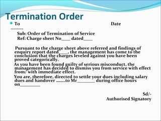 Termination Order
To Date
--------
Sub: Order of Termination of Service
Ref: Charge sheet No____ dated____
Pursuant to the charge sheet above referred and findings of
enquiry report dated____, the management has come to the
conclusion that the charges leveled against you have been
proved categorically.
As you have been found guilty of serious misconduct, the
management has decided to dismiss you from service with effect
from/ with immediate effect.
You are, therefore, directed to settle your dues including salary
dues and handover ……..to Mr________ during office hours
on_________
Sd/-
Authorised Signatory
 