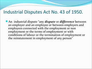 Industrial Disputes Act No. 43 of 1950.
An industrial dispute “any dispute or difference between
an employer and an employee or between employers and
employees connected with the employment or non
employment or the terms of employment or with
conditions of labour or the termination of employment or
the reinstatement in employment of any person”
 