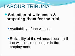 Selection of witnesses &
preparing them for the trial
 Availability of the witness
 Reliability of the witness specially if
the witness is no longer in the
employment
LABOUR TRIBUNAL
 