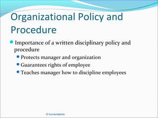 © humantalents
Organizational Policy and
Procedure
Importance of a written disciplinary policy and
procedure
Protects manager and organization
Guarantees rights of employee
Teaches manager how to discipline employees
 