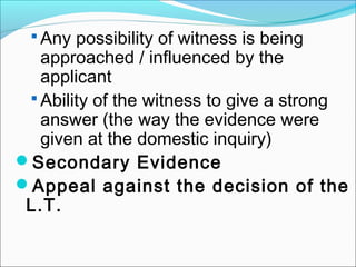  Any possibility of witness is being
approached / influenced by the
applicant
 Ability of the witness to give a strong
answer (the way the evidence were
given at the domestic inquiry)
Secondary Evidence
Appeal against the decision of the
L.T.
 