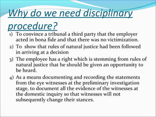 Why do we need disciplinary
procedure?
1) To convince a tribunal a third party that the employer
acted in bona fide and that there was no victimization.
2) To show that rules of natural justice had been followed
in arriving at a decision
3) The employee has a right which is stemming from rules of
natural justice that he should be given an opportunity to
be heard.
4) As a means documenting and recording the statements
from the eye witnesses at the preliminary investigation
stage, to document all the evidence of the witnesses at
the domestic inquiry so that witnesses will not
subsequently change their stances.
 