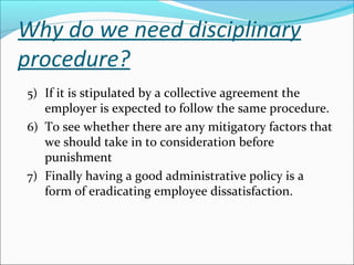 Why do we need disciplinary
procedure?
5) If it is stipulated by a collective agreement the
employer is expected to follow the same procedure.
6) To see whether there are any mitigatory factors that
we should take in to consideration before
punishment
7) Finally having a good administrative policy is a
form of eradicating employee dissatisfaction.
 
